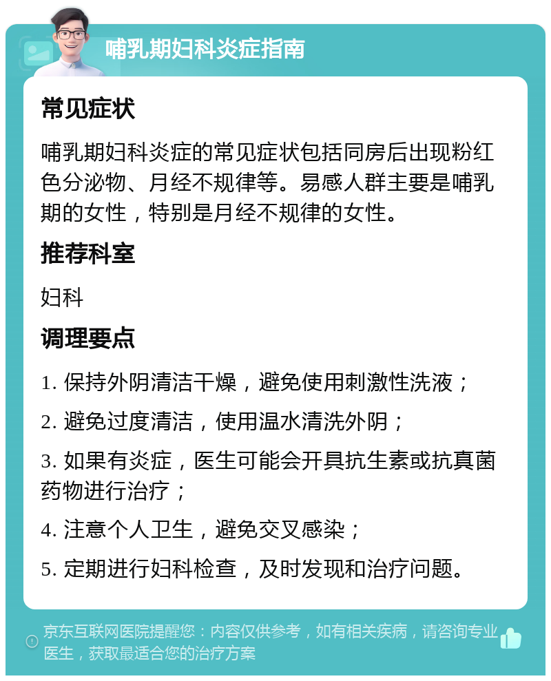 哺乳期妇科炎症指南 常见症状 哺乳期妇科炎症的常见症状包括同房后出现粉红色分泌物、月经不规律等。易感人群主要是哺乳期的女性，特别是月经不规律的女性。 推荐科室 妇科 调理要点 1. 保持外阴清洁干燥，避免使用刺激性洗液； 2. 避免过度清洁，使用温水清洗外阴； 3. 如果有炎症，医生可能会开具抗生素或抗真菌药物进行治疗； 4. 注意个人卫生，避免交叉感染； 5. 定期进行妇科检查，及时发现和治疗问题。