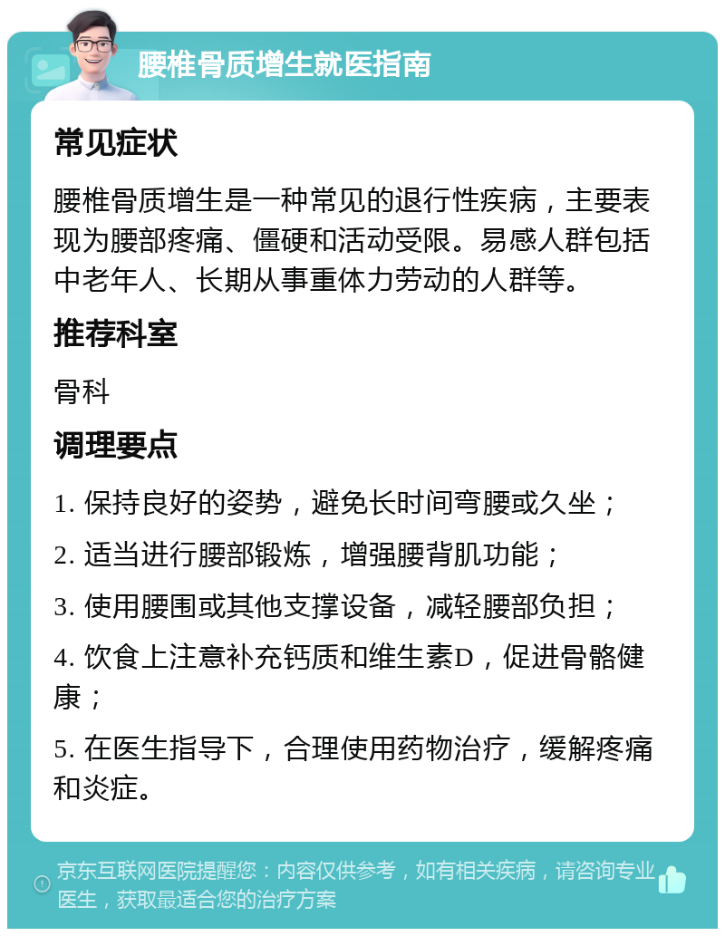 腰椎骨质增生就医指南 常见症状 腰椎骨质增生是一种常见的退行性疾病，主要表现为腰部疼痛、僵硬和活动受限。易感人群包括中老年人、长期从事重体力劳动的人群等。 推荐科室 骨科 调理要点 1. 保持良好的姿势，避免长时间弯腰或久坐； 2. 适当进行腰部锻炼，增强腰背肌功能； 3. 使用腰围或其他支撑设备，减轻腰部负担； 4. 饮食上注意补充钙质和维生素D，促进骨骼健康； 5. 在医生指导下，合理使用药物治疗，缓解疼痛和炎症。