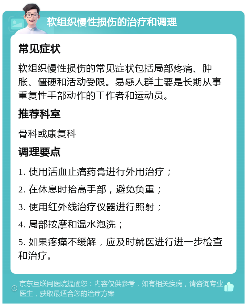 软组织慢性损伤的治疗和调理 常见症状 软组织慢性损伤的常见症状包括局部疼痛、肿胀、僵硬和活动受限。易感人群主要是长期从事重复性手部动作的工作者和运动员。 推荐科室 骨科或康复科 调理要点 1. 使用活血止痛药膏进行外用治疗； 2. 在休息时抬高手部，避免负重； 3. 使用红外线治疗仪器进行照射； 4. 局部按摩和温水泡洗； 5. 如果疼痛不缓解，应及时就医进行进一步检查和治疗。