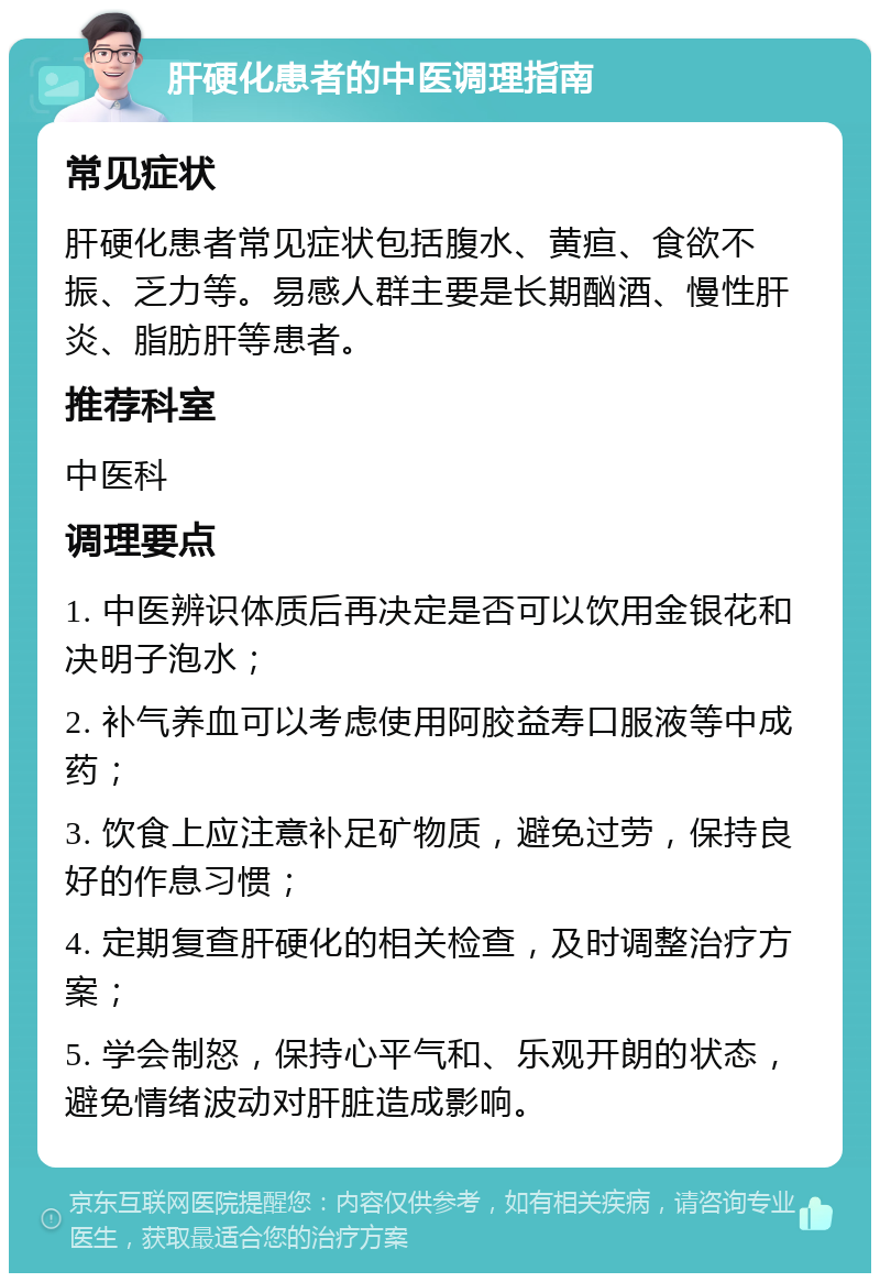 肝硬化患者的中医调理指南 常见症状 肝硬化患者常见症状包括腹水、黄疸、食欲不振、乏力等。易感人群主要是长期酗酒、慢性肝炎、脂肪肝等患者。 推荐科室 中医科 调理要点 1. 中医辨识体质后再决定是否可以饮用金银花和决明子泡水； 2. 补气养血可以考虑使用阿胶益寿口服液等中成药； 3. 饮食上应注意补足矿物质，避免过劳，保持良好的作息习惯； 4. 定期复查肝硬化的相关检查，及时调整治疗方案； 5. 学会制怒，保持心平气和、乐观开朗的状态，避免情绪波动对肝脏造成影响。