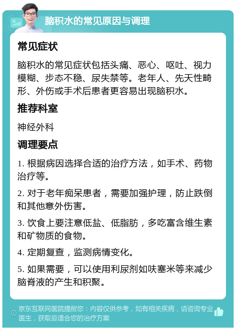 脑积水的常见原因与调理 常见症状 脑积水的常见症状包括头痛、恶心、呕吐、视力模糊、步态不稳、尿失禁等。老年人、先天性畸形、外伤或手术后患者更容易出现脑积水。 推荐科室 神经外科 调理要点 1. 根据病因选择合适的治疗方法，如手术、药物治疗等。 2. 对于老年痴呆患者，需要加强护理，防止跌倒和其他意外伤害。 3. 饮食上要注意低盐、低脂肪，多吃富含维生素和矿物质的食物。 4. 定期复查，监测病情变化。 5. 如果需要，可以使用利尿剂如呋塞米等来减少脑脊液的产生和积聚。