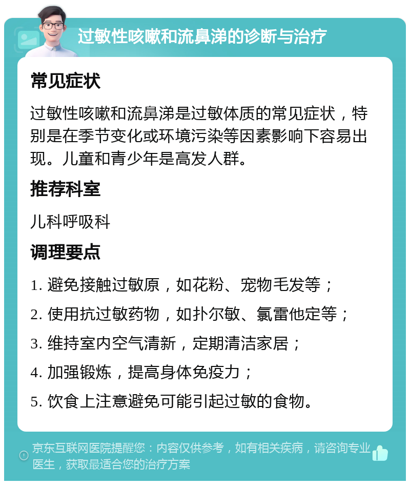 过敏性咳嗽和流鼻涕的诊断与治疗 常见症状 过敏性咳嗽和流鼻涕是过敏体质的常见症状，特别是在季节变化或环境污染等因素影响下容易出现。儿童和青少年是高发人群。 推荐科室 儿科呼吸科 调理要点 1. 避免接触过敏原，如花粉、宠物毛发等； 2. 使用抗过敏药物，如扑尔敏、氯雷他定等； 3. 维持室内空气清新，定期清洁家居； 4. 加强锻炼，提高身体免疫力； 5. 饮食上注意避免可能引起过敏的食物。