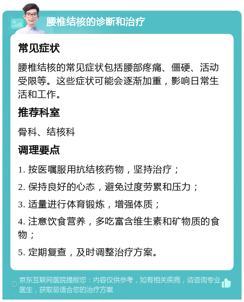 腰椎结核的诊断和治疗 常见症状 腰椎结核的常见症状包括腰部疼痛、僵硬、活动受限等。这些症状可能会逐渐加重，影响日常生活和工作。 推荐科室 骨科、结核科 调理要点 1. 按医嘱服用抗结核药物，坚持治疗； 2. 保持良好的心态，避免过度劳累和压力； 3. 适量进行体育锻炼，增强体质； 4. 注意饮食营养，多吃富含维生素和矿物质的食物； 5. 定期复查，及时调整治疗方案。