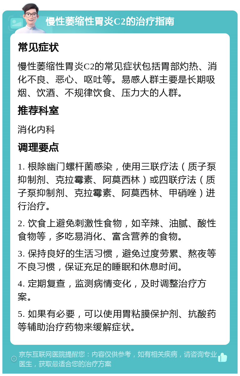 慢性萎缩性胃炎C2的治疗指南 常见症状 慢性萎缩性胃炎C2的常见症状包括胃部灼热、消化不良、恶心、呕吐等。易感人群主要是长期吸烟、饮酒、不规律饮食、压力大的人群。 推荐科室 消化内科 调理要点 1. 根除幽门螺杆菌感染，使用三联疗法（质子泵抑制剂、克拉霉素、阿莫西林）或四联疗法（质子泵抑制剂、克拉霉素、阿莫西林、甲硝唑）进行治疗。 2. 饮食上避免刺激性食物，如辛辣、油腻、酸性食物等，多吃易消化、富含营养的食物。 3. 保持良好的生活习惯，避免过度劳累、熬夜等不良习惯，保证充足的睡眠和休息时间。 4. 定期复查，监测病情变化，及时调整治疗方案。 5. 如果有必要，可以使用胃粘膜保护剂、抗酸药等辅助治疗药物来缓解症状。