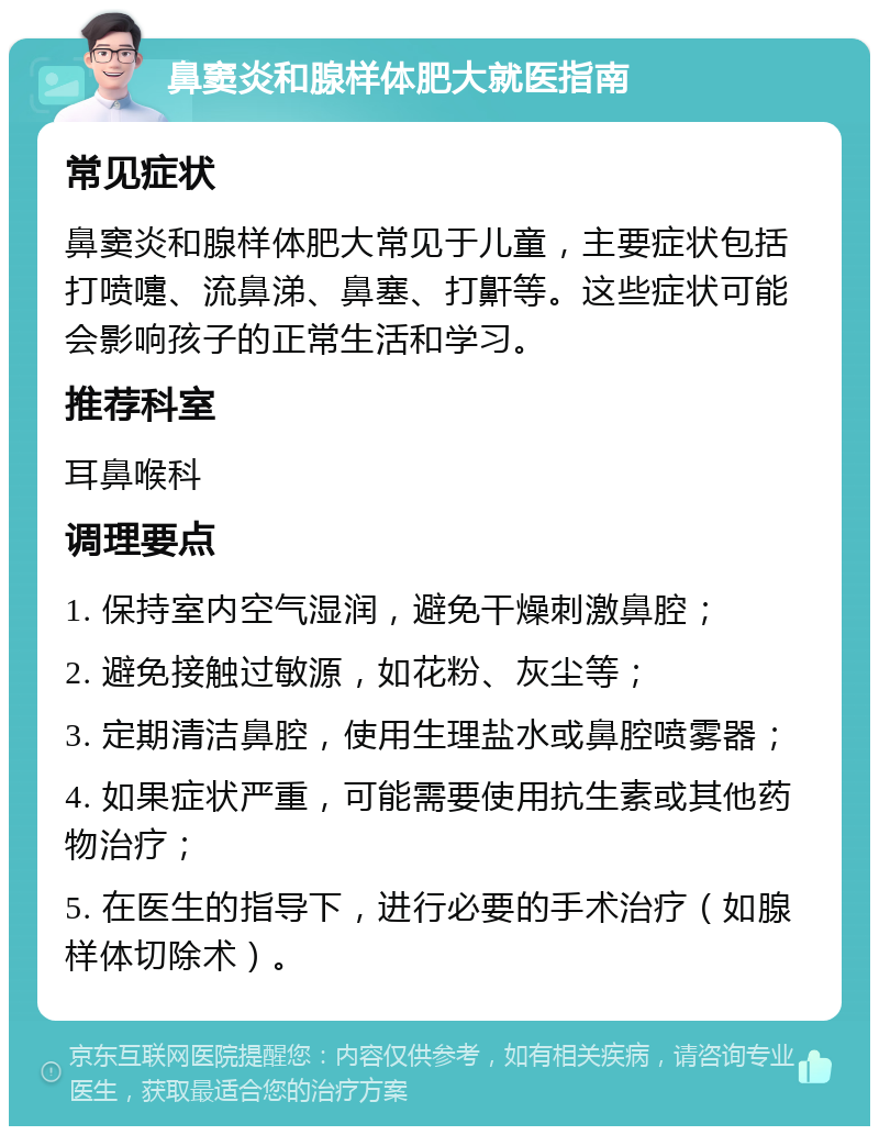 鼻窦炎和腺样体肥大就医指南 常见症状 鼻窦炎和腺样体肥大常见于儿童，主要症状包括打喷嚏、流鼻涕、鼻塞、打鼾等。这些症状可能会影响孩子的正常生活和学习。 推荐科室 耳鼻喉科 调理要点 1. 保持室内空气湿润，避免干燥刺激鼻腔； 2. 避免接触过敏源，如花粉、灰尘等； 3. 定期清洁鼻腔，使用生理盐水或鼻腔喷雾器； 4. 如果症状严重，可能需要使用抗生素或其他药物治疗； 5. 在医生的指导下，进行必要的手术治疗（如腺样体切除术）。