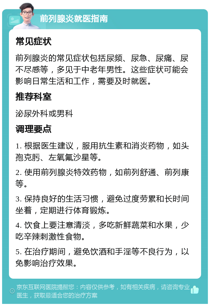 前列腺炎就医指南 常见症状 前列腺炎的常见症状包括尿频、尿急、尿痛、尿不尽感等，多见于中老年男性。这些症状可能会影响日常生活和工作，需要及时就医。 推荐科室 泌尿外科或男科 调理要点 1. 根据医生建议，服用抗生素和消炎药物，如头孢克肟、左氧氟沙星等。 2. 使用前列腺炎特效药物，如前列舒通、前列康等。 3. 保持良好的生活习惯，避免过度劳累和长时间坐着，定期进行体育锻炼。 4. 饮食上要注意清淡，多吃新鲜蔬菜和水果，少吃辛辣刺激性食物。 5. 在治疗期间，避免饮酒和手淫等不良行为，以免影响治疗效果。