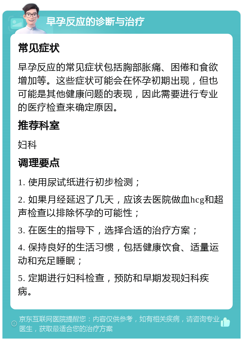 早孕反应的诊断与治疗 常见症状 早孕反应的常见症状包括胸部胀痛、困倦和食欲增加等。这些症状可能会在怀孕初期出现，但也可能是其他健康问题的表现，因此需要进行专业的医疗检查来确定原因。 推荐科室 妇科 调理要点 1. 使用尿试纸进行初步检测； 2. 如果月经延迟了几天，应该去医院做血hcg和超声检查以排除怀孕的可能性； 3. 在医生的指导下，选择合适的治疗方案； 4. 保持良好的生活习惯，包括健康饮食、适量运动和充足睡眠； 5. 定期进行妇科检查，预防和早期发现妇科疾病。