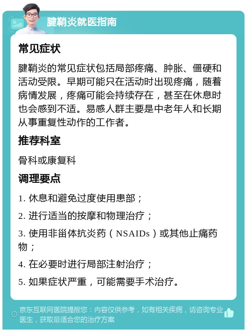 腱鞘炎就医指南 常见症状 腱鞘炎的常见症状包括局部疼痛、肿胀、僵硬和活动受限。早期可能只在活动时出现疼痛，随着病情发展，疼痛可能会持续存在，甚至在休息时也会感到不适。易感人群主要是中老年人和长期从事重复性动作的工作者。 推荐科室 骨科或康复科 调理要点 1. 休息和避免过度使用患部； 2. 进行适当的按摩和物理治疗； 3. 使用非甾体抗炎药（NSAIDs）或其他止痛药物； 4. 在必要时进行局部注射治疗； 5. 如果症状严重，可能需要手术治疗。