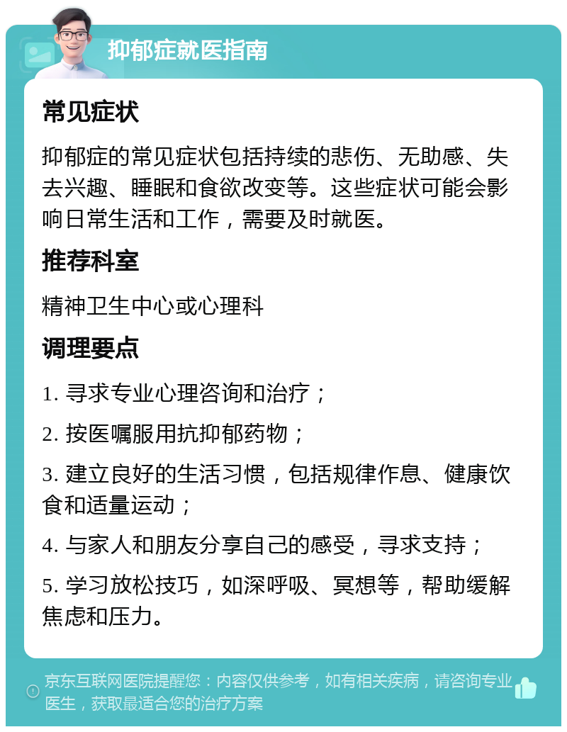 抑郁症就医指南 常见症状 抑郁症的常见症状包括持续的悲伤、无助感、失去兴趣、睡眠和食欲改变等。这些症状可能会影响日常生活和工作，需要及时就医。 推荐科室 精神卫生中心或心理科 调理要点 1. 寻求专业心理咨询和治疗； 2. 按医嘱服用抗抑郁药物； 3. 建立良好的生活习惯，包括规律作息、健康饮食和适量运动； 4. 与家人和朋友分享自己的感受，寻求支持； 5. 学习放松技巧，如深呼吸、冥想等，帮助缓解焦虑和压力。