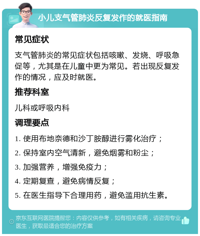 小儿支气管肺炎反复发作的就医指南 常见症状 支气管肺炎的常见症状包括咳嗽、发烧、呼吸急促等，尤其是在儿童中更为常见。若出现反复发作的情况，应及时就医。 推荐科室 儿科或呼吸内科 调理要点 1. 使用布地奈德和沙丁胺醇进行雾化治疗； 2. 保持室内空气清新，避免烟雾和粉尘； 3. 加强营养，增强免疫力； 4. 定期复查，避免病情反复； 5. 在医生指导下合理用药，避免滥用抗生素。