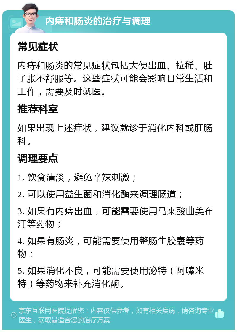 内痔和肠炎的治疗与调理 常见症状 内痔和肠炎的常见症状包括大便出血、拉稀、肚子胀不舒服等。这些症状可能会影响日常生活和工作，需要及时就医。 推荐科室 如果出现上述症状，建议就诊于消化内科或肛肠科。 调理要点 1. 饮食清淡，避免辛辣刺激； 2. 可以使用益生菌和消化酶来调理肠道； 3. 如果有内痔出血，可能需要使用马来酸曲美布汀等药物； 4. 如果有肠炎，可能需要使用整肠生胶囊等药物； 5. 如果消化不良，可能需要使用泌特（阿嗪米特）等药物来补充消化酶。