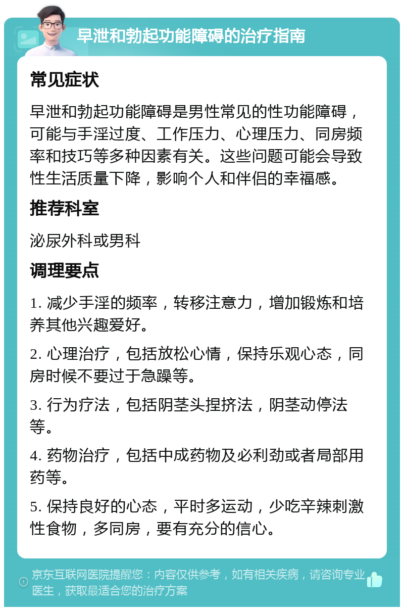 早泄和勃起功能障碍的治疗指南 常见症状 早泄和勃起功能障碍是男性常见的性功能障碍，可能与手淫过度、工作压力、心理压力、同房频率和技巧等多种因素有关。这些问题可能会导致性生活质量下降，影响个人和伴侣的幸福感。 推荐科室 泌尿外科或男科 调理要点 1. 减少手淫的频率，转移注意力，增加锻炼和培养其他兴趣爱好。 2. 心理治疗，包括放松心情，保持乐观心态，同房时候不要过于急躁等。 3. 行为疗法，包括阴茎头捏挤法，阴茎动停法等。 4. 药物治疗，包括中成药物及必利劲或者局部用药等。 5. 保持良好的心态，平时多运动，少吃辛辣刺激性食物，多同房，要有充分的信心。