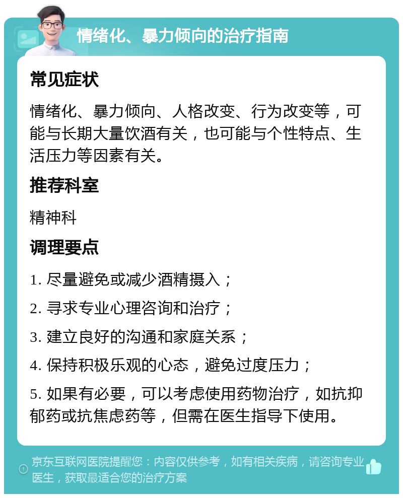 情绪化、暴力倾向的治疗指南 常见症状 情绪化、暴力倾向、人格改变、行为改变等，可能与长期大量饮酒有关，也可能与个性特点、生活压力等因素有关。 推荐科室 精神科 调理要点 1. 尽量避免或减少酒精摄入； 2. 寻求专业心理咨询和治疗； 3. 建立良好的沟通和家庭关系； 4. 保持积极乐观的心态，避免过度压力； 5. 如果有必要，可以考虑使用药物治疗，如抗抑郁药或抗焦虑药等，但需在医生指导下使用。