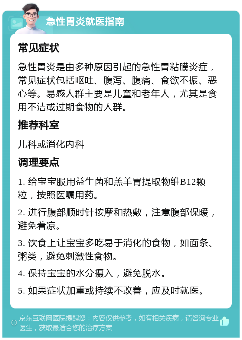 急性胃炎就医指南 常见症状 急性胃炎是由多种原因引起的急性胃粘膜炎症，常见症状包括呕吐、腹泻、腹痛、食欲不振、恶心等。易感人群主要是儿童和老年人，尤其是食用不洁或过期食物的人群。 推荐科室 儿科或消化内科 调理要点 1. 给宝宝服用益生菌和羔羊胃提取物维B12颗粒，按照医嘱用药。 2. 进行腹部顺时针按摩和热敷，注意腹部保暖，避免着凉。 3. 饮食上让宝宝多吃易于消化的食物，如面条、粥类，避免刺激性食物。 4. 保持宝宝的水分摄入，避免脱水。 5. 如果症状加重或持续不改善，应及时就医。