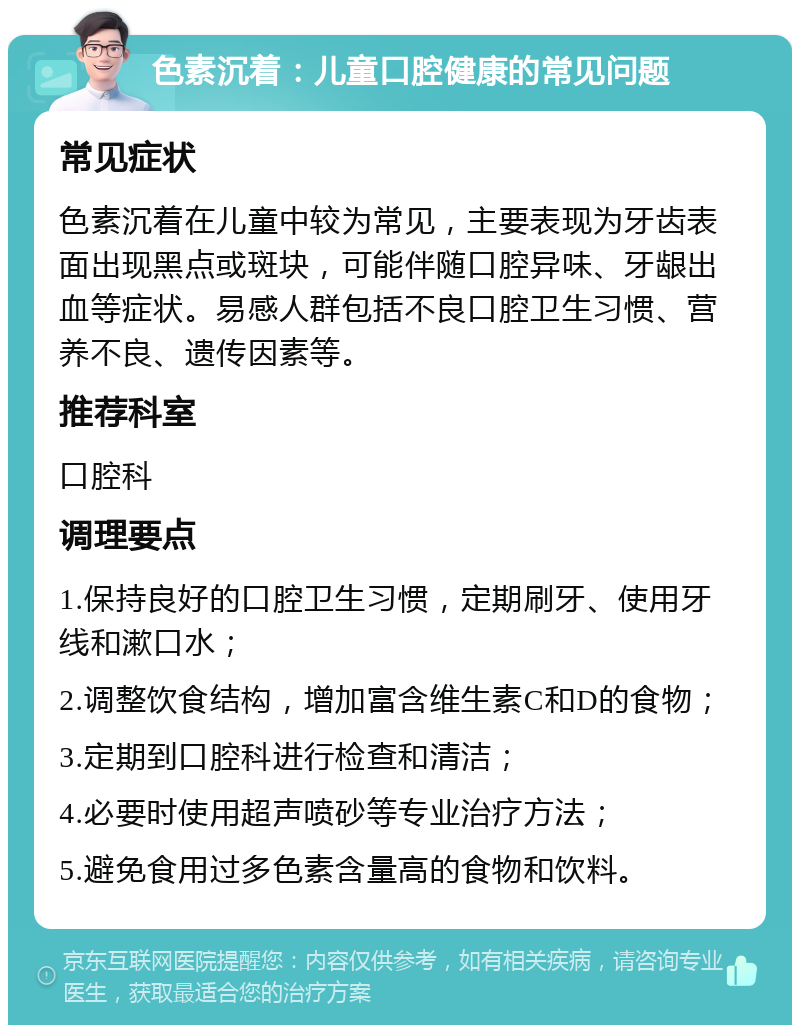 色素沉着：儿童口腔健康的常见问题 常见症状 色素沉着在儿童中较为常见，主要表现为牙齿表面出现黑点或斑块，可能伴随口腔异味、牙龈出血等症状。易感人群包括不良口腔卫生习惯、营养不良、遗传因素等。 推荐科室 口腔科 调理要点 1.保持良好的口腔卫生习惯，定期刷牙、使用牙线和漱口水； 2.调整饮食结构，增加富含维生素C和D的食物； 3.定期到口腔科进行检查和清洁； 4.必要时使用超声喷砂等专业治疗方法； 5.避免食用过多色素含量高的食物和饮料。