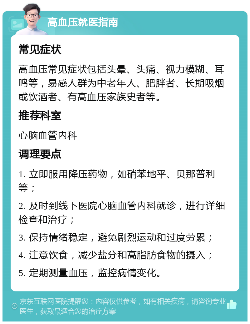 高血压就医指南 常见症状 高血压常见症状包括头晕、头痛、视力模糊、耳鸣等，易感人群为中老年人、肥胖者、长期吸烟或饮酒者、有高血压家族史者等。 推荐科室 心脑血管内科 调理要点 1. 立即服用降压药物，如硝苯地平、贝那普利等； 2. 及时到线下医院心脑血管内科就诊，进行详细检查和治疗； 3. 保持情绪稳定，避免剧烈运动和过度劳累； 4. 注意饮食，减少盐分和高脂肪食物的摄入； 5. 定期测量血压，监控病情变化。