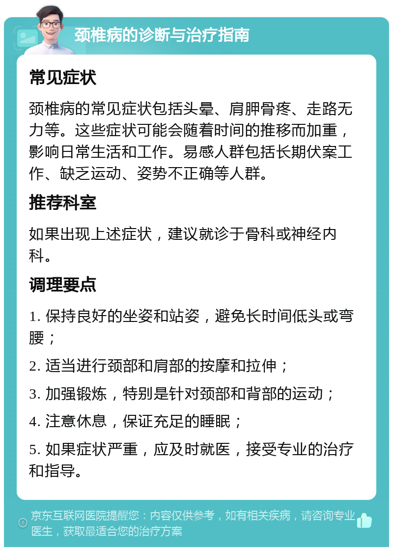 颈椎病的诊断与治疗指南 常见症状 颈椎病的常见症状包括头晕、肩胛骨疼、走路无力等。这些症状可能会随着时间的推移而加重，影响日常生活和工作。易感人群包括长期伏案工作、缺乏运动、姿势不正确等人群。 推荐科室 如果出现上述症状，建议就诊于骨科或神经内科。 调理要点 1. 保持良好的坐姿和站姿，避免长时间低头或弯腰； 2. 适当进行颈部和肩部的按摩和拉伸； 3. 加强锻炼，特别是针对颈部和背部的运动； 4. 注意休息，保证充足的睡眠； 5. 如果症状严重，应及时就医，接受专业的治疗和指导。