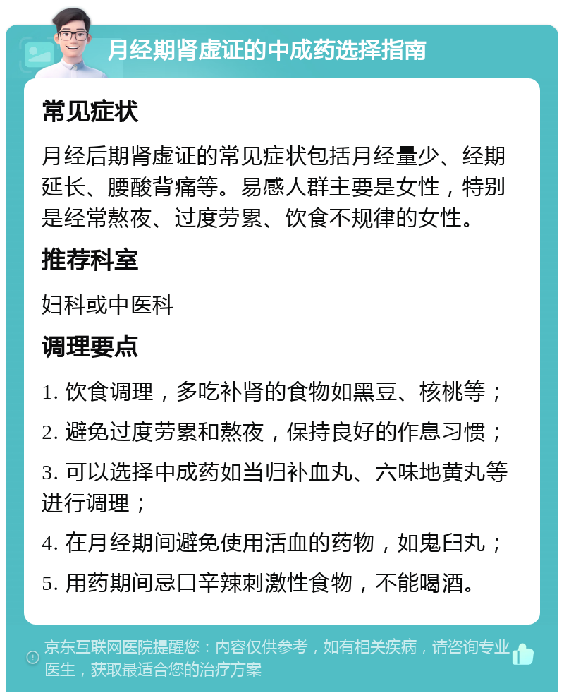 月经期肾虚证的中成药选择指南 常见症状 月经后期肾虚证的常见症状包括月经量少、经期延长、腰酸背痛等。易感人群主要是女性，特别是经常熬夜、过度劳累、饮食不规律的女性。 推荐科室 妇科或中医科 调理要点 1. 饮食调理，多吃补肾的食物如黑豆、核桃等； 2. 避免过度劳累和熬夜，保持良好的作息习惯； 3. 可以选择中成药如当归补血丸、六味地黄丸等进行调理； 4. 在月经期间避免使用活血的药物，如鬼臼丸； 5. 用药期间忌口辛辣刺激性食物，不能喝酒。