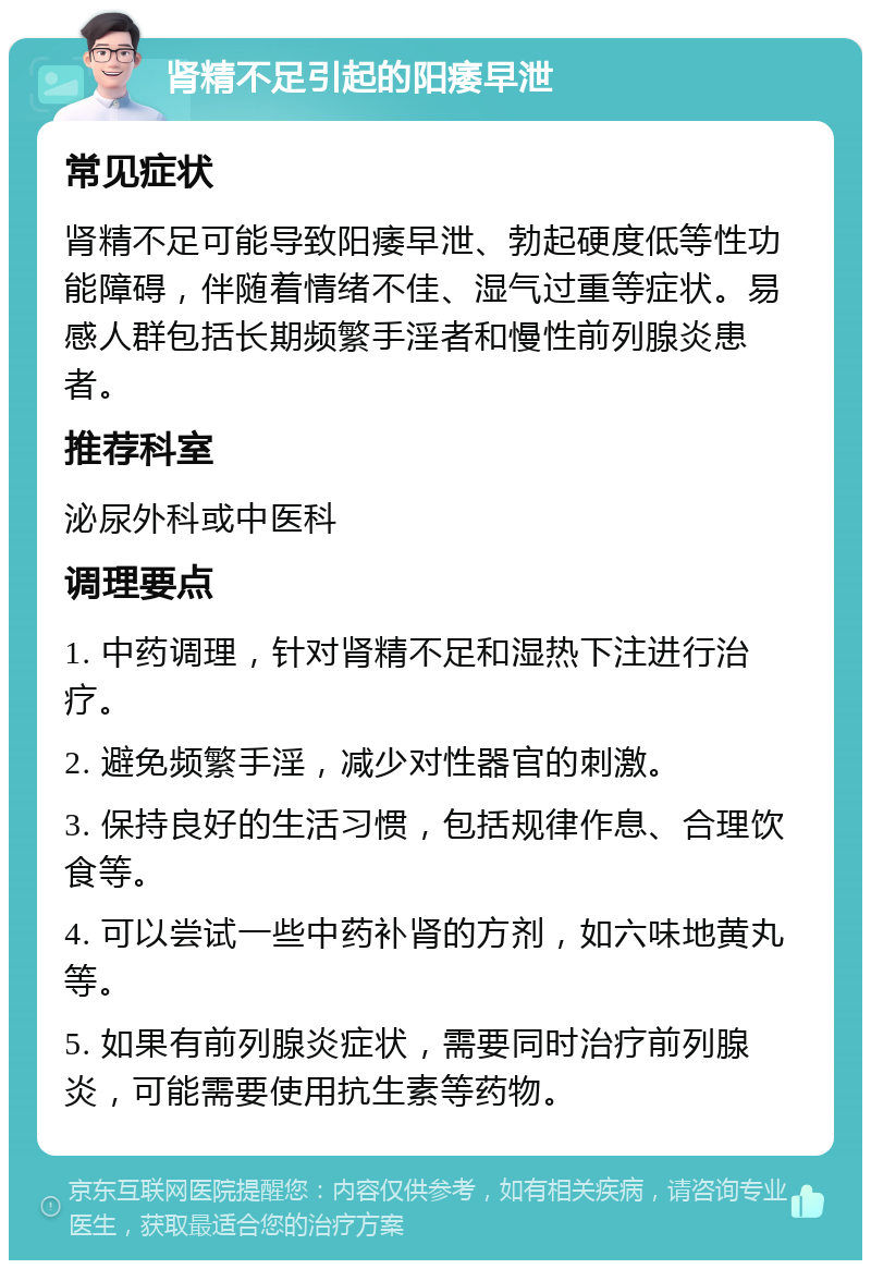 肾精不足引起的阳痿早泄 常见症状 肾精不足可能导致阳痿早泄、勃起硬度低等性功能障碍，伴随着情绪不佳、湿气过重等症状。易感人群包括长期频繁手淫者和慢性前列腺炎患者。 推荐科室 泌尿外科或中医科 调理要点 1. 中药调理，针对肾精不足和湿热下注进行治疗。 2. 避免频繁手淫，减少对性器官的刺激。 3. 保持良好的生活习惯，包括规律作息、合理饮食等。 4. 可以尝试一些中药补肾的方剂，如六味地黄丸等。 5. 如果有前列腺炎症状，需要同时治疗前列腺炎，可能需要使用抗生素等药物。