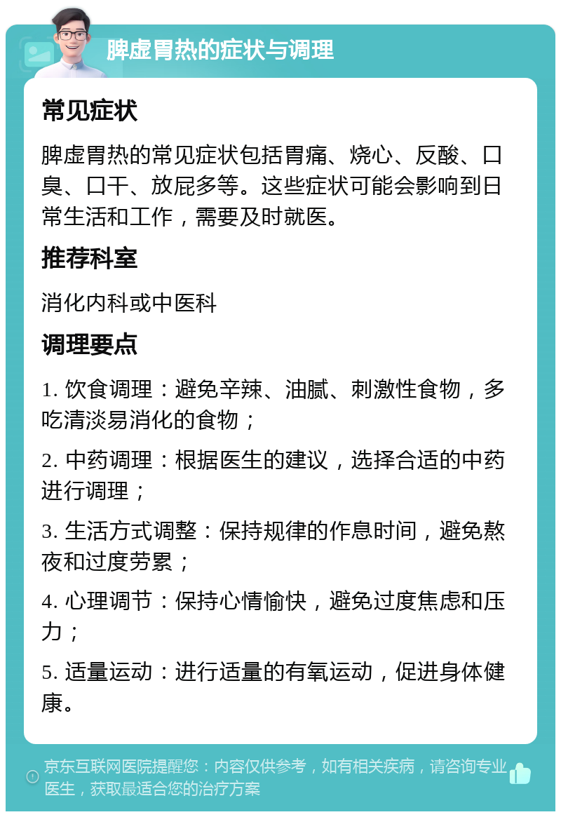 脾虚胃热的症状与调理 常见症状 脾虚胃热的常见症状包括胃痛、烧心、反酸、口臭、口干、放屁多等。这些症状可能会影响到日常生活和工作，需要及时就医。 推荐科室 消化内科或中医科 调理要点 1. 饮食调理：避免辛辣、油腻、刺激性食物，多吃清淡易消化的食物； 2. 中药调理：根据医生的建议，选择合适的中药进行调理； 3. 生活方式调整：保持规律的作息时间，避免熬夜和过度劳累； 4. 心理调节：保持心情愉快，避免过度焦虑和压力； 5. 适量运动：进行适量的有氧运动，促进身体健康。