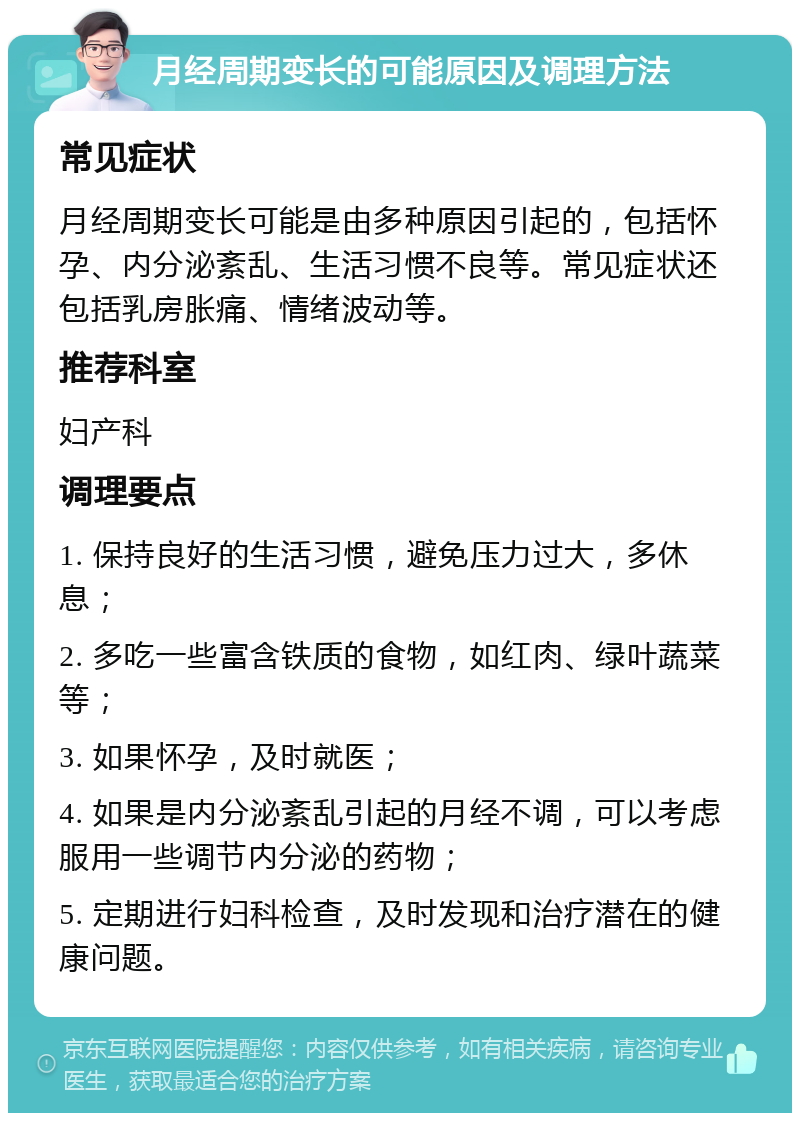 月经周期变长的可能原因及调理方法 常见症状 月经周期变长可能是由多种原因引起的，包括怀孕、内分泌紊乱、生活习惯不良等。常见症状还包括乳房胀痛、情绪波动等。 推荐科室 妇产科 调理要点 1. 保持良好的生活习惯，避免压力过大，多休息； 2. 多吃一些富含铁质的食物，如红肉、绿叶蔬菜等； 3. 如果怀孕，及时就医； 4. 如果是内分泌紊乱引起的月经不调，可以考虑服用一些调节内分泌的药物； 5. 定期进行妇科检查，及时发现和治疗潜在的健康问题。