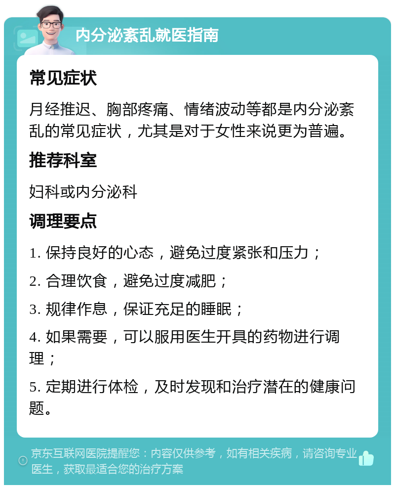 内分泌紊乱就医指南 常见症状 月经推迟、胸部疼痛、情绪波动等都是内分泌紊乱的常见症状，尤其是对于女性来说更为普遍。 推荐科室 妇科或内分泌科 调理要点 1. 保持良好的心态，避免过度紧张和压力； 2. 合理饮食，避免过度减肥； 3. 规律作息，保证充足的睡眠； 4. 如果需要，可以服用医生开具的药物进行调理； 5. 定期进行体检，及时发现和治疗潜在的健康问题。