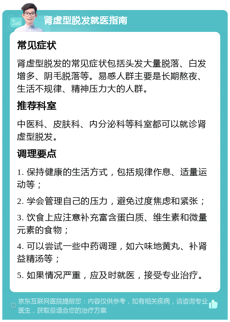 肾虚型脱发就医指南 常见症状 肾虚型脱发的常见症状包括头发大量脱落、白发增多、阴毛脱落等。易感人群主要是长期熬夜、生活不规律、精神压力大的人群。 推荐科室 中医科、皮肤科、内分泌科等科室都可以就诊肾虚型脱发。 调理要点 1. 保持健康的生活方式，包括规律作息、适量运动等； 2. 学会管理自己的压力，避免过度焦虑和紧张； 3. 饮食上应注意补充富含蛋白质、维生素和微量元素的食物； 4. 可以尝试一些中药调理，如六味地黄丸、补肾益精汤等； 5. 如果情况严重，应及时就医，接受专业治疗。