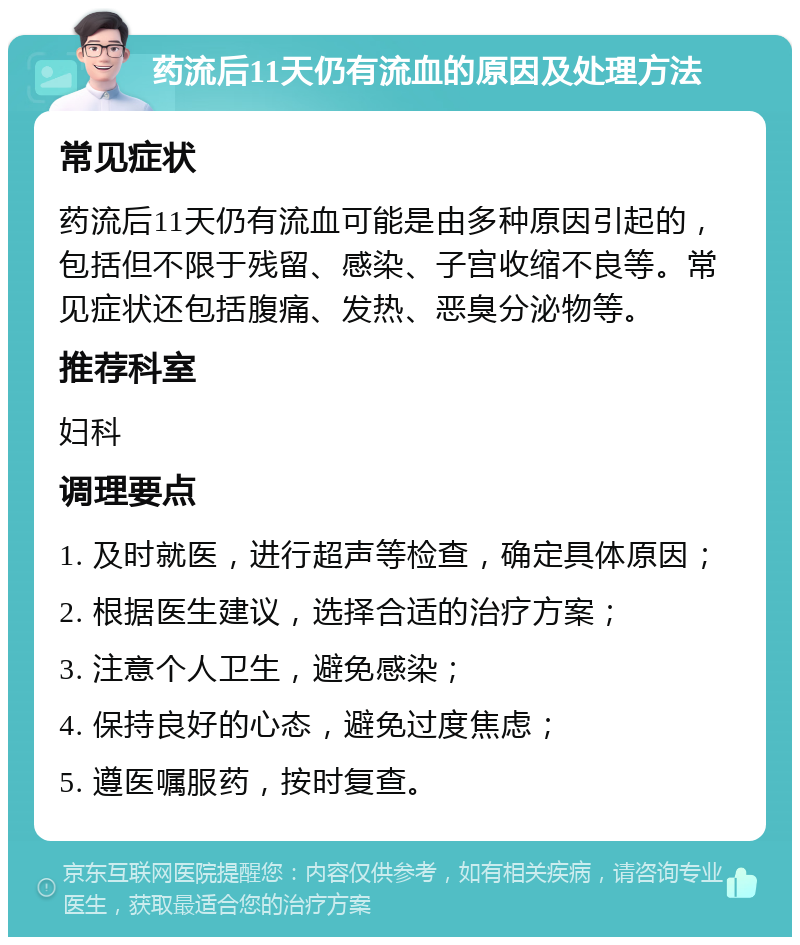 药流后11天仍有流血的原因及处理方法 常见症状 药流后11天仍有流血可能是由多种原因引起的，包括但不限于残留、感染、子宫收缩不良等。常见症状还包括腹痛、发热、恶臭分泌物等。 推荐科室 妇科 调理要点 1. 及时就医，进行超声等检查，确定具体原因； 2. 根据医生建议，选择合适的治疗方案； 3. 注意个人卫生，避免感染； 4. 保持良好的心态，避免过度焦虑； 5. 遵医嘱服药，按时复查。