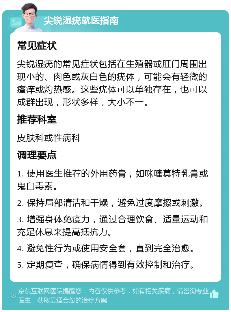 尖锐湿疣就医指南 常见症状 尖锐湿疣的常见症状包括在生殖器或肛门周围出现小的、肉色或灰白色的疣体，可能会有轻微的瘙痒或灼热感。这些疣体可以单独存在，也可以成群出现，形状多样，大小不一。 推荐科室 皮肤科或性病科 调理要点 1. 使用医生推荐的外用药膏，如咪喹莫特乳膏或鬼臼毒素。 2. 保持局部清洁和干燥，避免过度摩擦或刺激。 3. 增强身体免疫力，通过合理饮食、适量运动和充足休息来提高抵抗力。 4. 避免性行为或使用安全套，直到完全治愈。 5. 定期复查，确保病情得到有效控制和治疗。