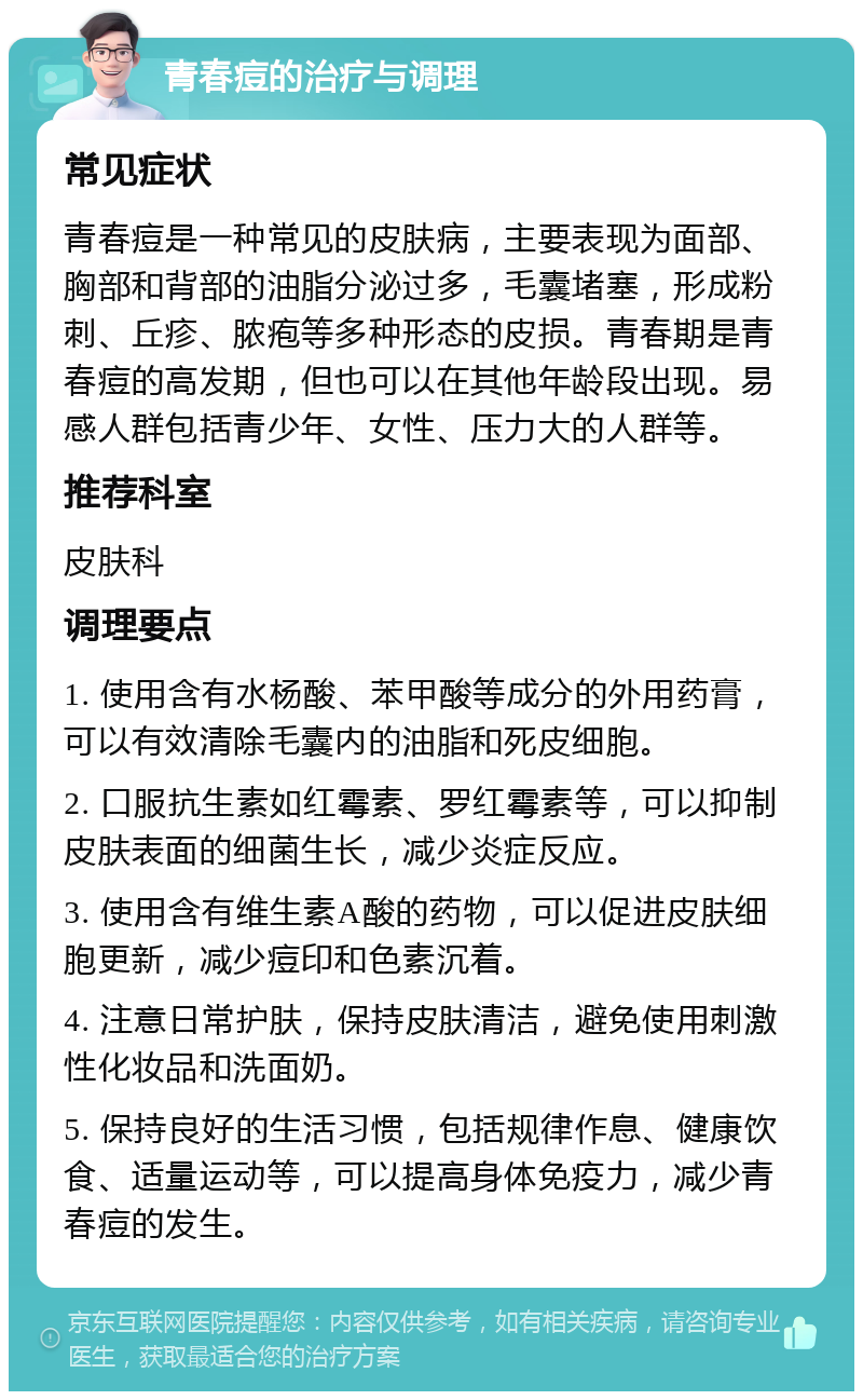 青春痘的治疗与调理 常见症状 青春痘是一种常见的皮肤病，主要表现为面部、胸部和背部的油脂分泌过多，毛囊堵塞，形成粉刺、丘疹、脓疱等多种形态的皮损。青春期是青春痘的高发期，但也可以在其他年龄段出现。易感人群包括青少年、女性、压力大的人群等。 推荐科室 皮肤科 调理要点 1. 使用含有水杨酸、苯甲酸等成分的外用药膏，可以有效清除毛囊内的油脂和死皮细胞。 2. 口服抗生素如红霉素、罗红霉素等，可以抑制皮肤表面的细菌生长，减少炎症反应。 3. 使用含有维生素A酸的药物，可以促进皮肤细胞更新，减少痘印和色素沉着。 4. 注意日常护肤，保持皮肤清洁，避免使用刺激性化妆品和洗面奶。 5. 保持良好的生活习惯，包括规律作息、健康饮食、适量运动等，可以提高身体免疫力，减少青春痘的发生。