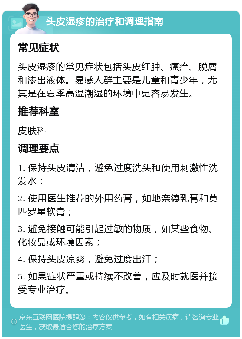 头皮湿疹的治疗和调理指南 常见症状 头皮湿疹的常见症状包括头皮红肿、瘙痒、脱屑和渗出液体。易感人群主要是儿童和青少年，尤其是在夏季高温潮湿的环境中更容易发生。 推荐科室 皮肤科 调理要点 1. 保持头皮清洁，避免过度洗头和使用刺激性洗发水； 2. 使用医生推荐的外用药膏，如地奈德乳膏和莫匹罗星软膏； 3. 避免接触可能引起过敏的物质，如某些食物、化妆品或环境因素； 4. 保持头皮凉爽，避免过度出汗； 5. 如果症状严重或持续不改善，应及时就医并接受专业治疗。