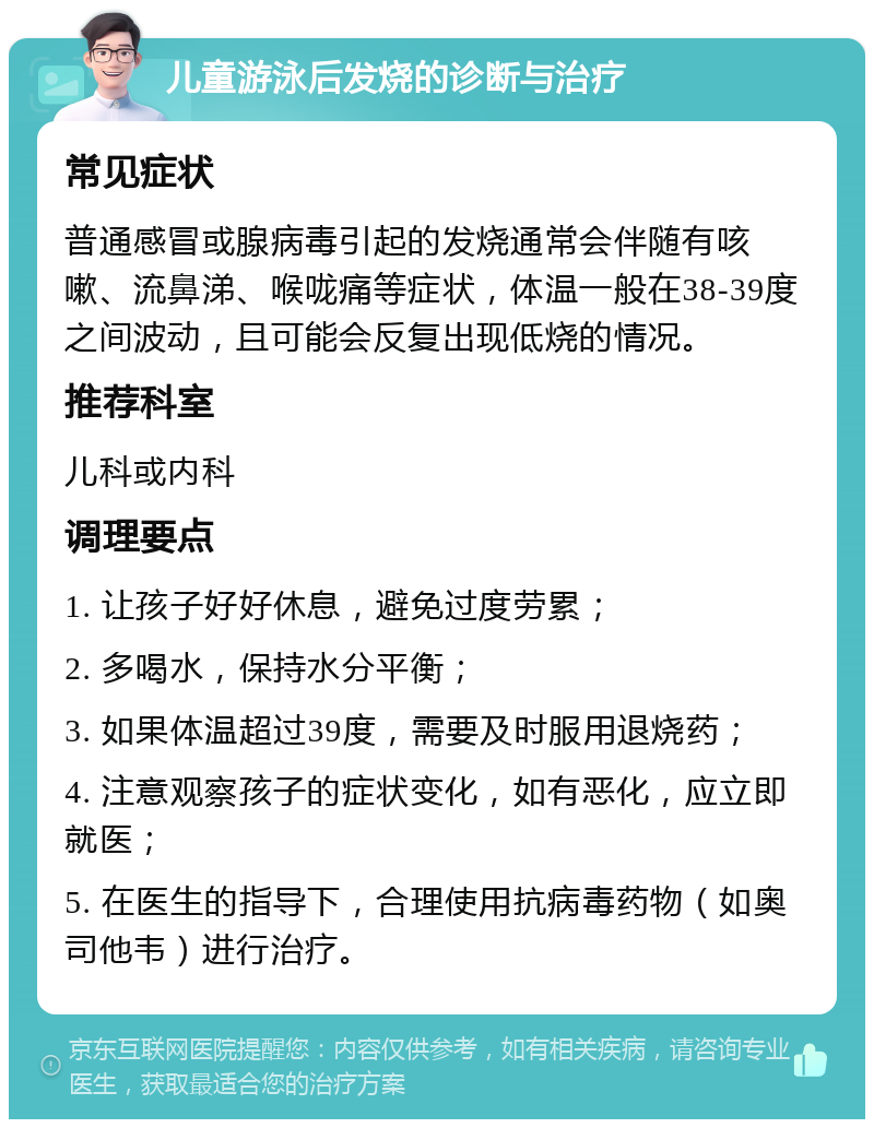 儿童游泳后发烧的诊断与治疗 常见症状 普通感冒或腺病毒引起的发烧通常会伴随有咳嗽、流鼻涕、喉咙痛等症状，体温一般在38-39度之间波动，且可能会反复出现低烧的情况。 推荐科室 儿科或内科 调理要点 1. 让孩子好好休息，避免过度劳累； 2. 多喝水，保持水分平衡； 3. 如果体温超过39度，需要及时服用退烧药； 4. 注意观察孩子的症状变化，如有恶化，应立即就医； 5. 在医生的指导下，合理使用抗病毒药物（如奥司他韦）进行治疗。