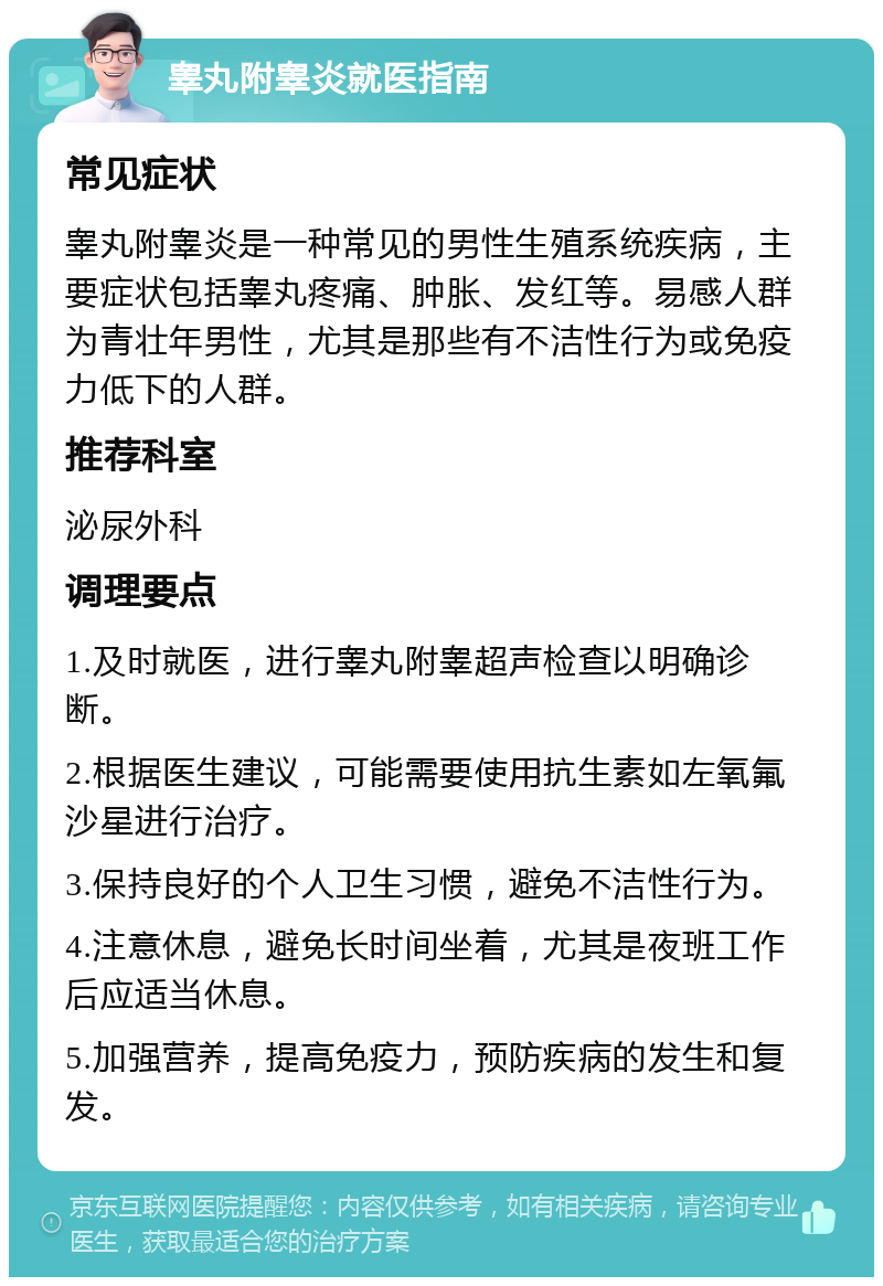 睾丸附睾炎就医指南 常见症状 睾丸附睾炎是一种常见的男性生殖系统疾病，主要症状包括睾丸疼痛、肿胀、发红等。易感人群为青壮年男性，尤其是那些有不洁性行为或免疫力低下的人群。 推荐科室 泌尿外科 调理要点 1.及时就医，进行睾丸附睾超声检查以明确诊断。 2.根据医生建议，可能需要使用抗生素如左氧氟沙星进行治疗。 3.保持良好的个人卫生习惯，避免不洁性行为。 4.注意休息，避免长时间坐着，尤其是夜班工作后应适当休息。 5.加强营养，提高免疫力，预防疾病的发生和复发。