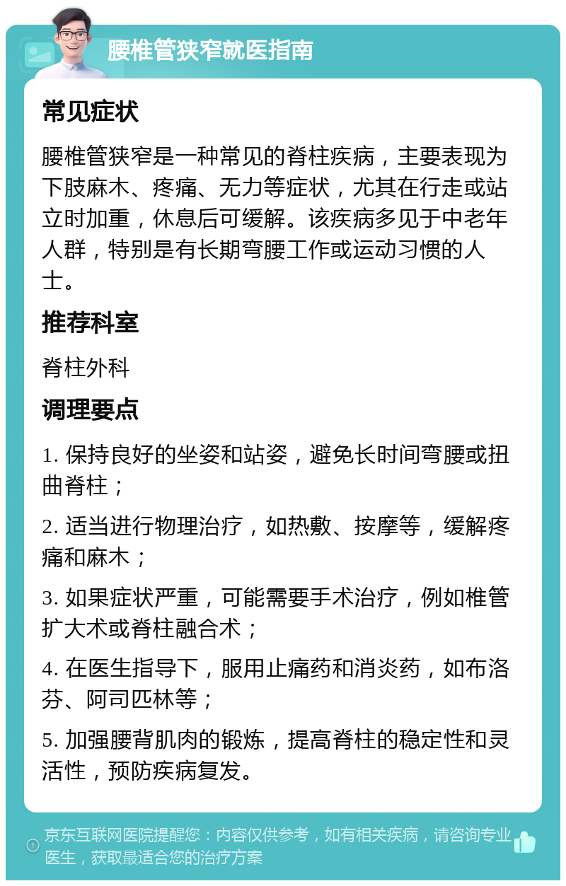 腰椎管狭窄就医指南 常见症状 腰椎管狭窄是一种常见的脊柱疾病，主要表现为下肢麻木、疼痛、无力等症状，尤其在行走或站立时加重，休息后可缓解。该疾病多见于中老年人群，特别是有长期弯腰工作或运动习惯的人士。 推荐科室 脊柱外科 调理要点 1. 保持良好的坐姿和站姿，避免长时间弯腰或扭曲脊柱； 2. 适当进行物理治疗，如热敷、按摩等，缓解疼痛和麻木； 3. 如果症状严重，可能需要手术治疗，例如椎管扩大术或脊柱融合术； 4. 在医生指导下，服用止痛药和消炎药，如布洛芬、阿司匹林等； 5. 加强腰背肌肉的锻炼，提高脊柱的稳定性和灵活性，预防疾病复发。