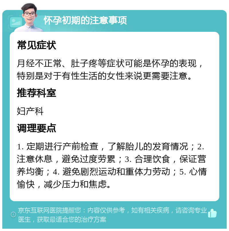 怀孕初期的注意事项 常见症状 月经不正常、肚子疼等症状可能是怀孕的表现，特别是对于有性生活的女性来说更需要注意。 推荐科室 妇产科 调理要点 1. 定期进行产前检查，了解胎儿的发育情况；2. 注意休息，避免过度劳累；3. 合理饮食，保证营养均衡；4. 避免剧烈运动和重体力劳动；5. 心情愉快，减少压力和焦虑。