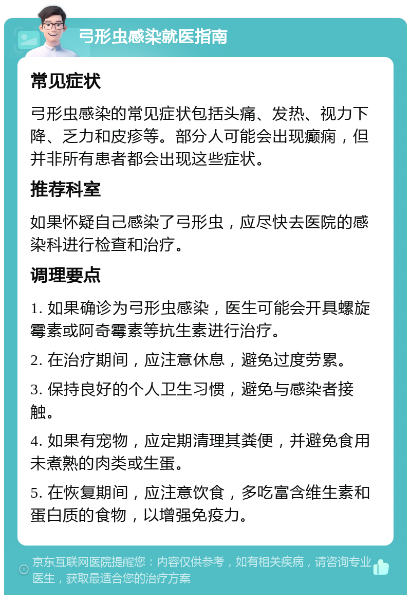 弓形虫感染就医指南 常见症状 弓形虫感染的常见症状包括头痛、发热、视力下降、乏力和皮疹等。部分人可能会出现癫痫，但并非所有患者都会出现这些症状。 推荐科室 如果怀疑自己感染了弓形虫，应尽快去医院的感染科进行检查和治疗。 调理要点 1. 如果确诊为弓形虫感染，医生可能会开具螺旋霉素或阿奇霉素等抗生素进行治疗。 2. 在治疗期间，应注意休息，避免过度劳累。 3. 保持良好的个人卫生习惯，避免与感染者接触。 4. 如果有宠物，应定期清理其粪便，并避免食用未煮熟的肉类或生蛋。 5. 在恢复期间，应注意饮食，多吃富含维生素和蛋白质的食物，以增强免疫力。