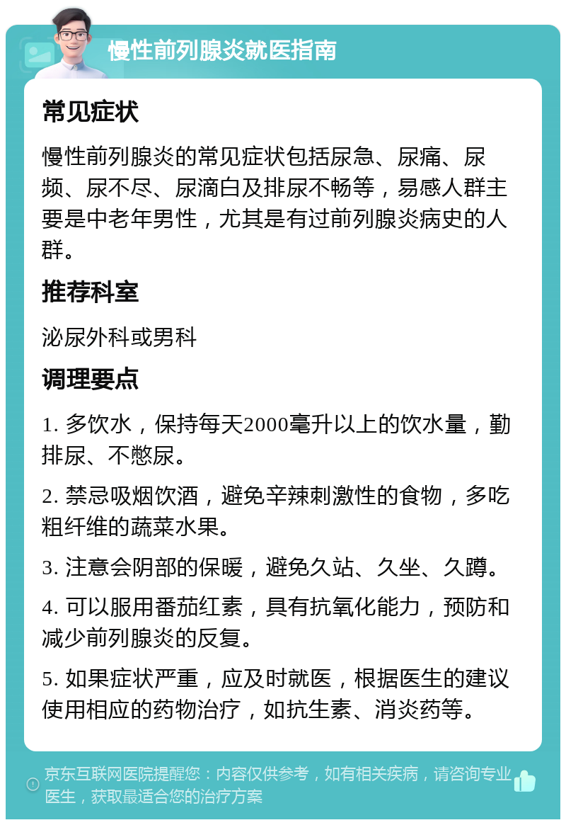 慢性前列腺炎就医指南 常见症状 慢性前列腺炎的常见症状包括尿急、尿痛、尿频、尿不尽、尿滴白及排尿不畅等，易感人群主要是中老年男性，尤其是有过前列腺炎病史的人群。 推荐科室 泌尿外科或男科 调理要点 1. 多饮水，保持每天2000毫升以上的饮水量，勤排尿、不憋尿。 2. 禁忌吸烟饮酒，避免辛辣刺激性的食物，多吃粗纤维的蔬菜水果。 3. 注意会阴部的保暖，避免久站、久坐、久蹲。 4. 可以服用番茄红素，具有抗氧化能力，预防和减少前列腺炎的反复。 5. 如果症状严重，应及时就医，根据医生的建议使用相应的药物治疗，如抗生素、消炎药等。