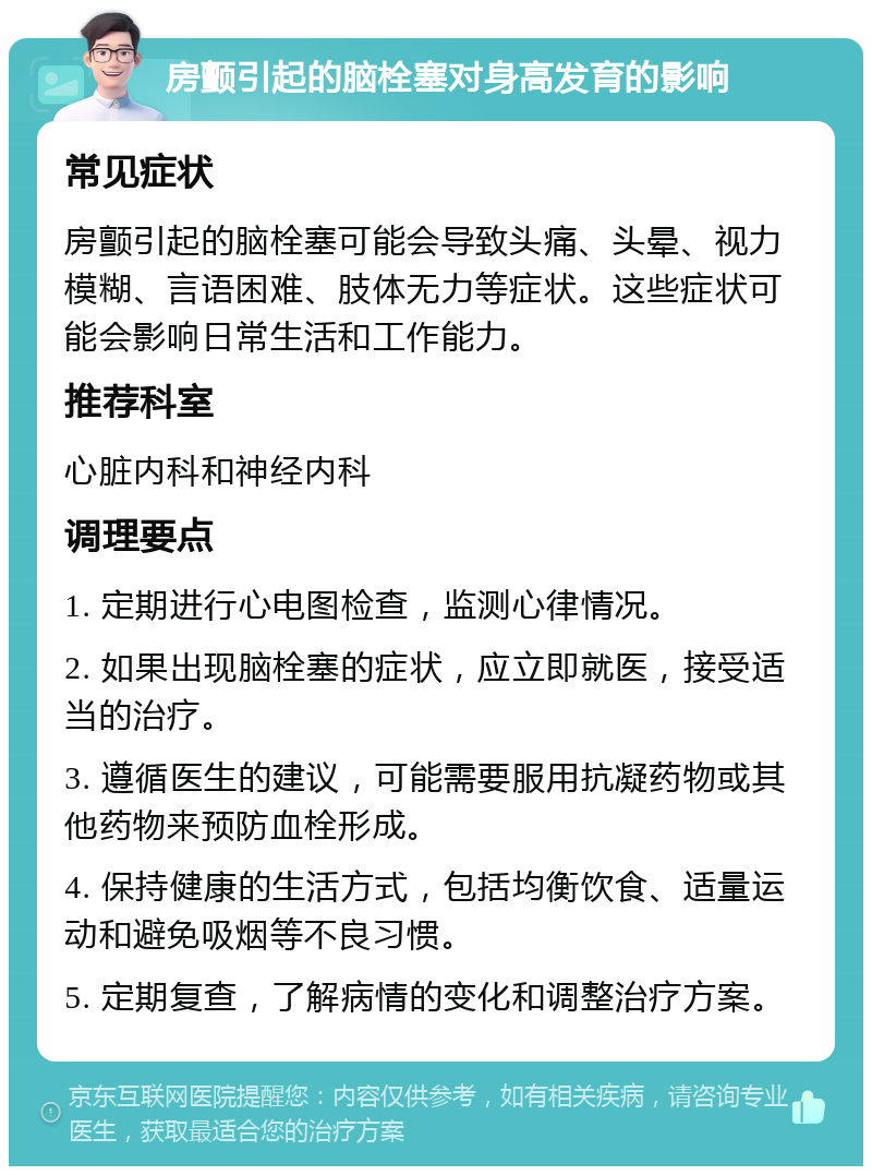 房颤引起的脑栓塞对身高发育的影响 常见症状 房颤引起的脑栓塞可能会导致头痛、头晕、视力模糊、言语困难、肢体无力等症状。这些症状可能会影响日常生活和工作能力。 推荐科室 心脏内科和神经内科 调理要点 1. 定期进行心电图检查，监测心律情况。 2. 如果出现脑栓塞的症状，应立即就医，接受适当的治疗。 3. 遵循医生的建议，可能需要服用抗凝药物或其他药物来预防血栓形成。 4. 保持健康的生活方式，包括均衡饮食、适量运动和避免吸烟等不良习惯。 5. 定期复查，了解病情的变化和调整治疗方案。