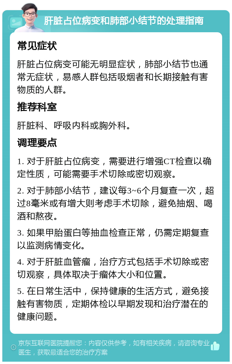 肝脏占位病变和肺部小结节的处理指南 常见症状 肝脏占位病变可能无明显症状，肺部小结节也通常无症状，易感人群包括吸烟者和长期接触有害物质的人群。 推荐科室 肝脏科、呼吸内科或胸外科。 调理要点 1. 对于肝脏占位病变，需要进行增强CT检查以确定性质，可能需要手术切除或密切观察。 2. 对于肺部小结节，建议每3~6个月复查一次，超过8毫米或有增大则考虑手术切除，避免抽烟、喝酒和熬夜。 3. 如果甲胎蛋白等抽血检查正常，仍需定期复查以监测病情变化。 4. 对于肝脏血管瘤，治疗方式包括手术切除或密切观察，具体取决于瘤体大小和位置。 5. 在日常生活中，保持健康的生活方式，避免接触有害物质，定期体检以早期发现和治疗潜在的健康问题。