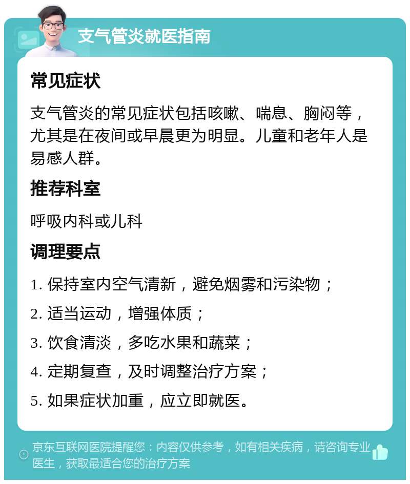 支气管炎就医指南 常见症状 支气管炎的常见症状包括咳嗽、喘息、胸闷等，尤其是在夜间或早晨更为明显。儿童和老年人是易感人群。 推荐科室 呼吸内科或儿科 调理要点 1. 保持室内空气清新，避免烟雾和污染物； 2. 适当运动，增强体质； 3. 饮食清淡，多吃水果和蔬菜； 4. 定期复查，及时调整治疗方案； 5. 如果症状加重，应立即就医。