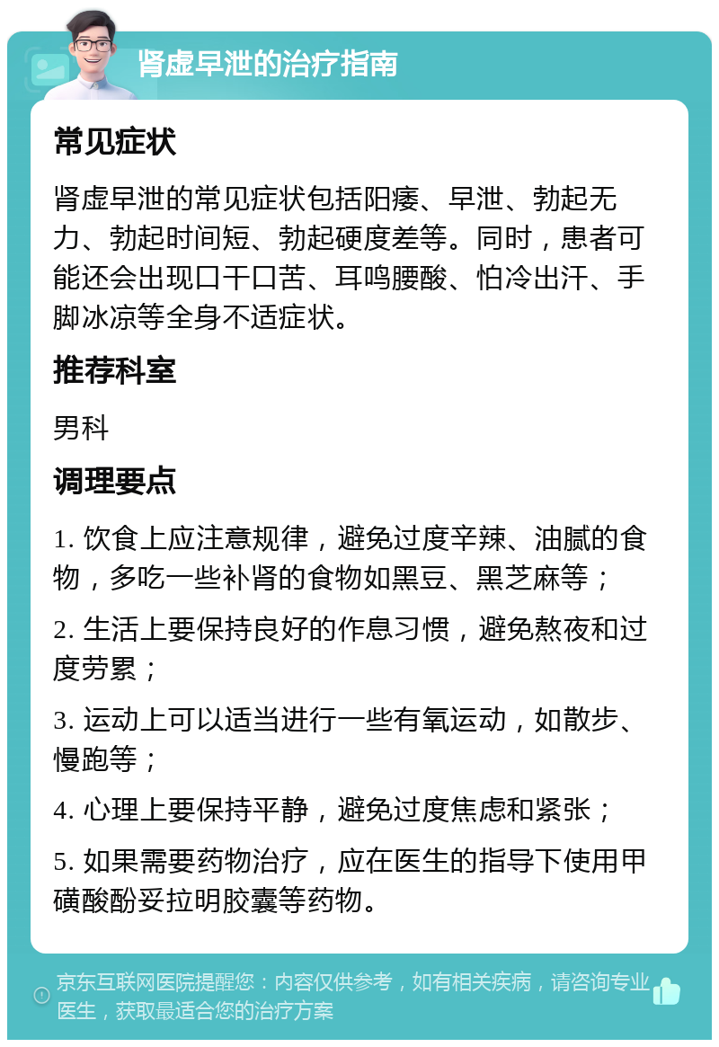 肾虚早泄的治疗指南 常见症状 肾虚早泄的常见症状包括阳痿、早泄、勃起无力、勃起时间短、勃起硬度差等。同时，患者可能还会出现口干口苦、耳鸣腰酸、怕冷出汗、手脚冰凉等全身不适症状。 推荐科室 男科 调理要点 1. 饮食上应注意规律，避免过度辛辣、油腻的食物，多吃一些补肾的食物如黑豆、黑芝麻等； 2. 生活上要保持良好的作息习惯，避免熬夜和过度劳累； 3. 运动上可以适当进行一些有氧运动，如散步、慢跑等； 4. 心理上要保持平静，避免过度焦虑和紧张； 5. 如果需要药物治疗，应在医生的指导下使用甲磺酸酚妥拉明胶囊等药物。