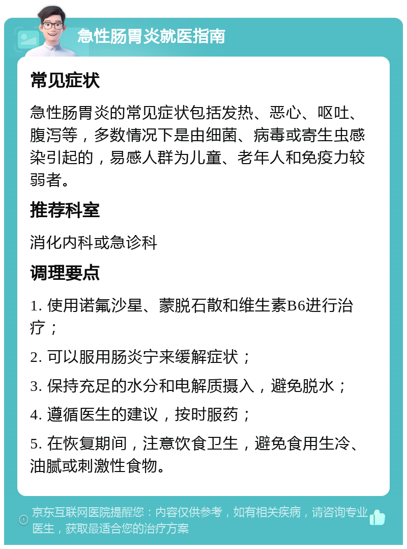 急性肠胃炎就医指南 常见症状 急性肠胃炎的常见症状包括发热、恶心、呕吐、腹泻等，多数情况下是由细菌、病毒或寄生虫感染引起的，易感人群为儿童、老年人和免疫力较弱者。 推荐科室 消化内科或急诊科 调理要点 1. 使用诺氟沙星、蒙脱石散和维生素B6进行治疗； 2. 可以服用肠炎宁来缓解症状； 3. 保持充足的水分和电解质摄入，避免脱水； 4. 遵循医生的建议，按时服药； 5. 在恢复期间，注意饮食卫生，避免食用生冷、油腻或刺激性食物。