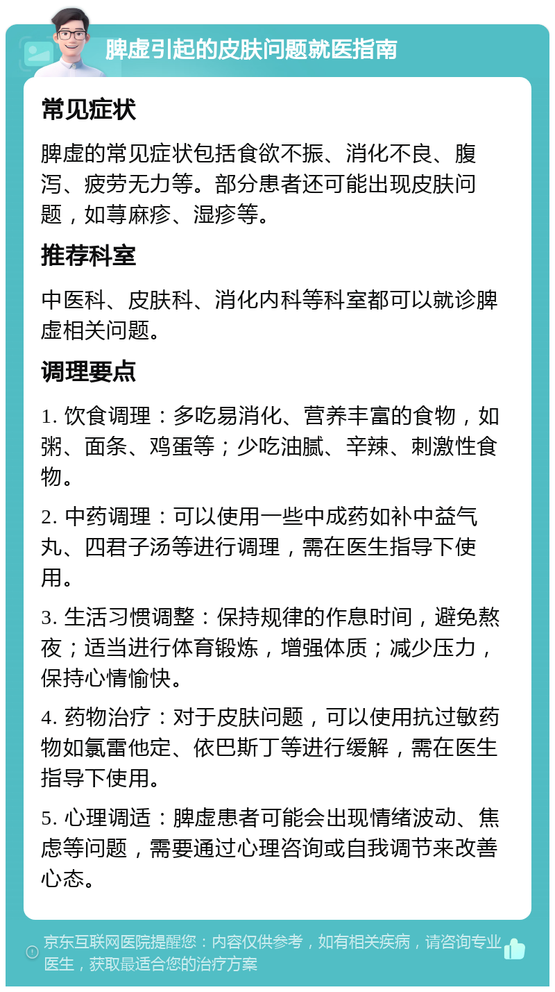 脾虚引起的皮肤问题就医指南 常见症状 脾虚的常见症状包括食欲不振、消化不良、腹泻、疲劳无力等。部分患者还可能出现皮肤问题，如荨麻疹、湿疹等。 推荐科室 中医科、皮肤科、消化内科等科室都可以就诊脾虚相关问题。 调理要点 1. 饮食调理：多吃易消化、营养丰富的食物，如粥、面条、鸡蛋等；少吃油腻、辛辣、刺激性食物。 2. 中药调理：可以使用一些中成药如补中益气丸、四君子汤等进行调理，需在医生指导下使用。 3. 生活习惯调整：保持规律的作息时间，避免熬夜；适当进行体育锻炼，增强体质；减少压力，保持心情愉快。 4. 药物治疗：对于皮肤问题，可以使用抗过敏药物如氯雷他定、依巴斯丁等进行缓解，需在医生指导下使用。 5. 心理调适：脾虚患者可能会出现情绪波动、焦虑等问题，需要通过心理咨询或自我调节来改善心态。