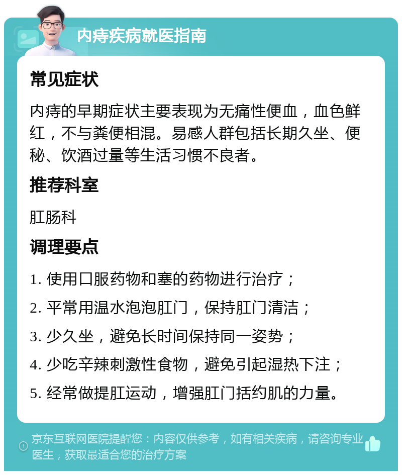 内痔疾病就医指南 常见症状 内痔的早期症状主要表现为无痛性便血，血色鲜红，不与粪便相混。易感人群包括长期久坐、便秘、饮酒过量等生活习惯不良者。 推荐科室 肛肠科 调理要点 1. 使用口服药物和塞的药物进行治疗； 2. 平常用温水泡泡肛门，保持肛门清洁； 3. 少久坐，避免长时间保持同一姿势； 4. 少吃辛辣刺激性食物，避免引起湿热下注； 5. 经常做提肛运动，增强肛门括约肌的力量。