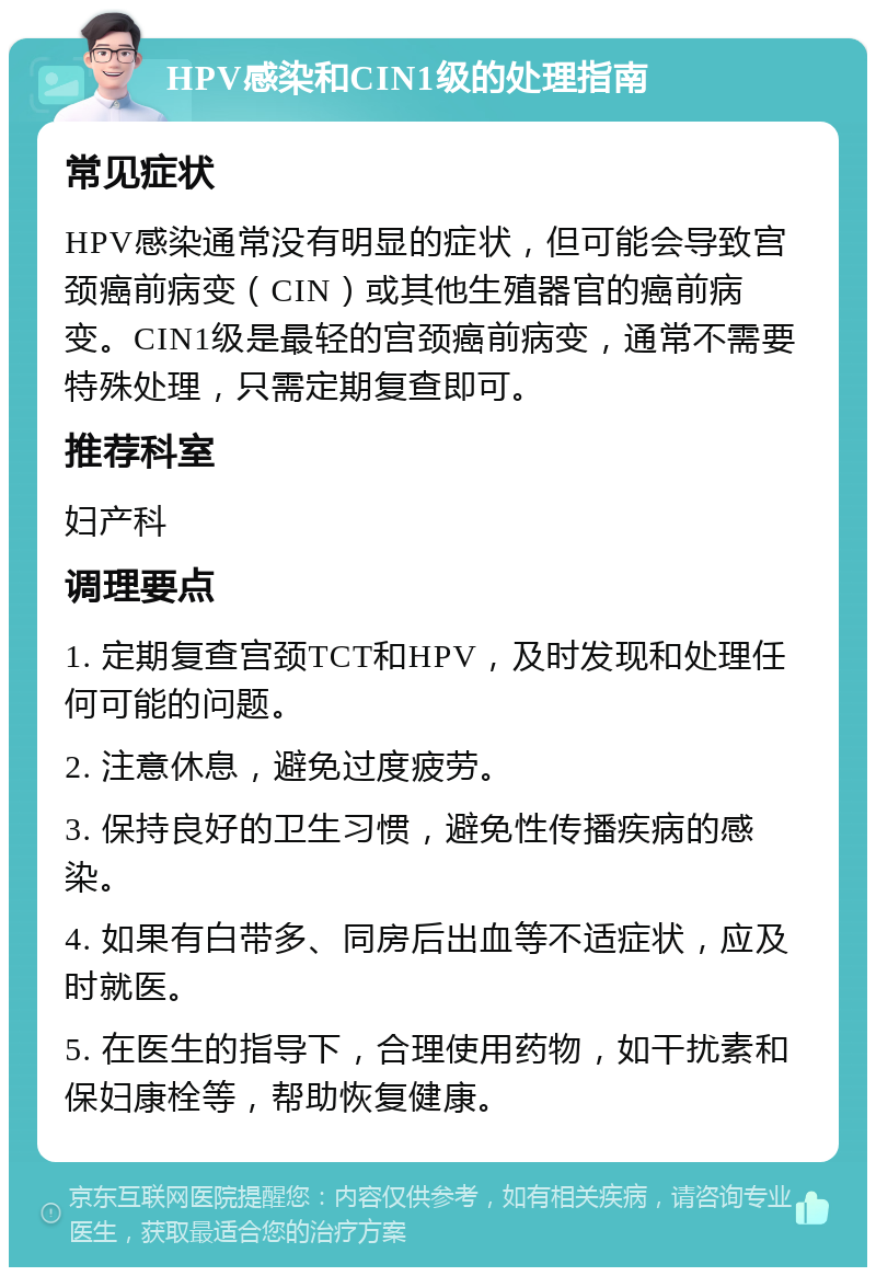 HPV感染和CIN1级的处理指南 常见症状 HPV感染通常没有明显的症状，但可能会导致宫颈癌前病变（CIN）或其他生殖器官的癌前病变。CIN1级是最轻的宫颈癌前病变，通常不需要特殊处理，只需定期复查即可。 推荐科室 妇产科 调理要点 1. 定期复查宫颈TCT和HPV，及时发现和处理任何可能的问题。 2. 注意休息，避免过度疲劳。 3. 保持良好的卫生习惯，避免性传播疾病的感染。 4. 如果有白带多、同房后出血等不适症状，应及时就医。 5. 在医生的指导下，合理使用药物，如干扰素和保妇康栓等，帮助恢复健康。