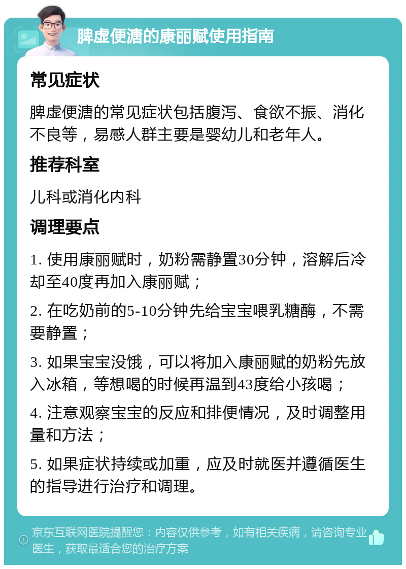 脾虚便溏的康丽赋使用指南 常见症状 脾虚便溏的常见症状包括腹泻、食欲不振、消化不良等，易感人群主要是婴幼儿和老年人。 推荐科室 儿科或消化内科 调理要点 1. 使用康丽赋时，奶粉需静置30分钟，溶解后冷却至40度再加入康丽赋； 2. 在吃奶前的5-10分钟先给宝宝喂乳糖酶，不需要静置； 3. 如果宝宝没饿，可以将加入康丽赋的奶粉先放入冰箱，等想喝的时候再温到43度给小孩喝； 4. 注意观察宝宝的反应和排便情况，及时调整用量和方法； 5. 如果症状持续或加重，应及时就医并遵循医生的指导进行治疗和调理。