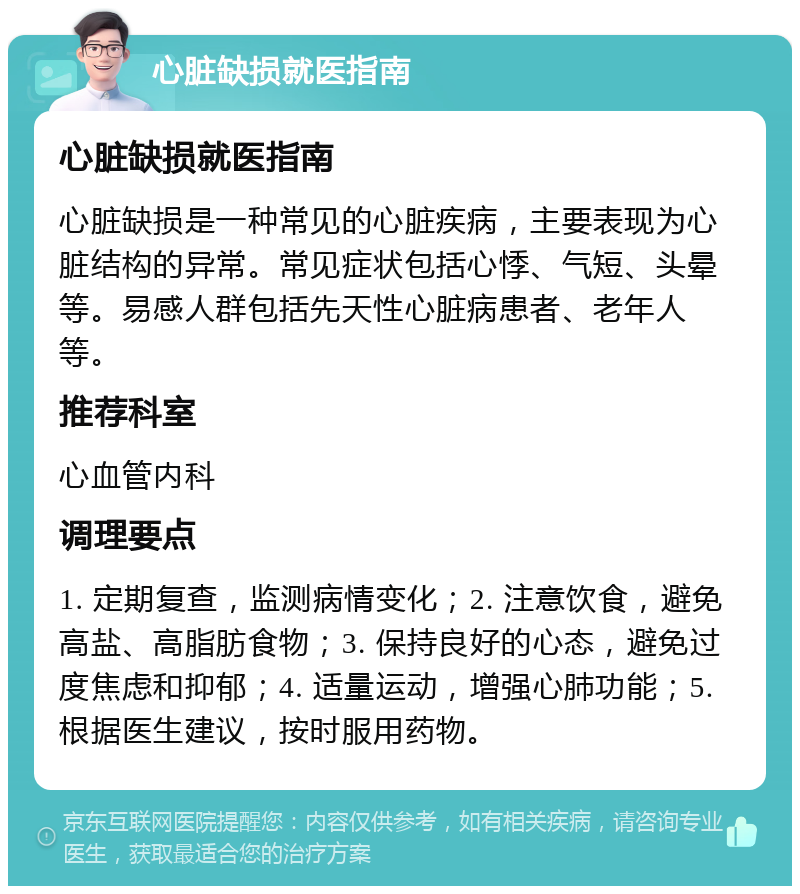 心脏缺损就医指南 心脏缺损就医指南 心脏缺损是一种常见的心脏疾病，主要表现为心脏结构的异常。常见症状包括心悸、气短、头晕等。易感人群包括先天性心脏病患者、老年人等。 推荐科室 心血管内科 调理要点 1. 定期复查，监测病情变化；2. 注意饮食，避免高盐、高脂肪食物；3. 保持良好的心态，避免过度焦虑和抑郁；4. 适量运动，增强心肺功能；5. 根据医生建议，按时服用药物。