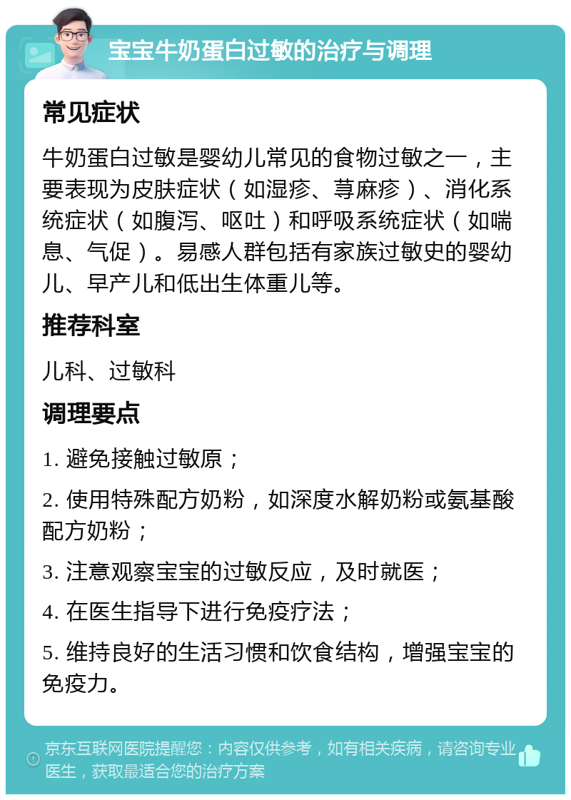 宝宝牛奶蛋白过敏的治疗与调理 常见症状 牛奶蛋白过敏是婴幼儿常见的食物过敏之一，主要表现为皮肤症状（如湿疹、荨麻疹）、消化系统症状（如腹泻、呕吐）和呼吸系统症状（如喘息、气促）。易感人群包括有家族过敏史的婴幼儿、早产儿和低出生体重儿等。 推荐科室 儿科、过敏科 调理要点 1. 避免接触过敏原； 2. 使用特殊配方奶粉，如深度水解奶粉或氨基酸配方奶粉； 3. 注意观察宝宝的过敏反应，及时就医； 4. 在医生指导下进行免疫疗法； 5. 维持良好的生活习惯和饮食结构，增强宝宝的免疫力。