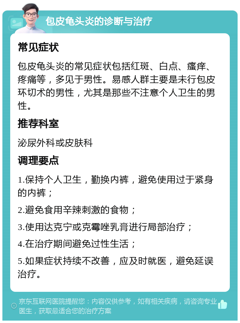 包皮龟头炎的诊断与治疗 常见症状 包皮龟头炎的常见症状包括红斑、白点、瘙痒、疼痛等，多见于男性。易感人群主要是未行包皮环切术的男性，尤其是那些不注意个人卫生的男性。 推荐科室 泌尿外科或皮肤科 调理要点 1.保持个人卫生，勤换内裤，避免使用过于紧身的内裤； 2.避免食用辛辣刺激的食物； 3.使用达克宁或克霉唑乳膏进行局部治疗； 4.在治疗期间避免过性生活； 5.如果症状持续不改善，应及时就医，避免延误治疗。