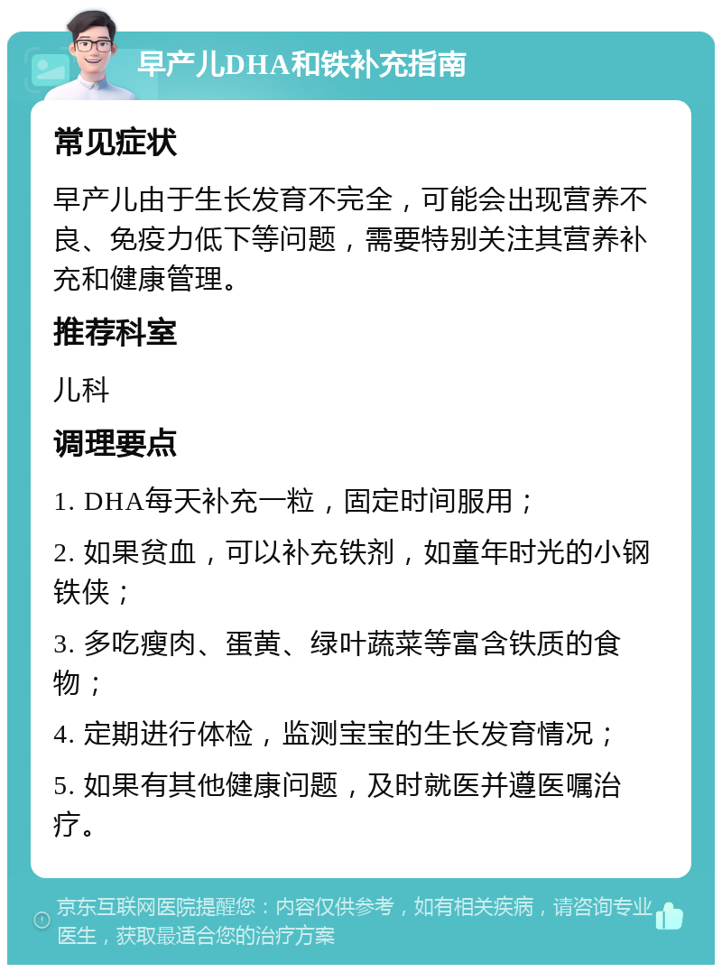 早产儿DHA和铁补充指南 常见症状 早产儿由于生长发育不完全，可能会出现营养不良、免疫力低下等问题，需要特别关注其营养补充和健康管理。 推荐科室 儿科 调理要点 1. DHA每天补充一粒，固定时间服用； 2. 如果贫血，可以补充铁剂，如童年时光的小钢铁侠； 3. 多吃瘦肉、蛋黄、绿叶蔬菜等富含铁质的食物； 4. 定期进行体检，监测宝宝的生长发育情况； 5. 如果有其他健康问题，及时就医并遵医嘱治疗。